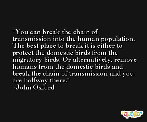 You can break the chain of transmission into the human population. The best place to break it is either to protect the domestic birds from the migratory birds. Or alternatively, remove humans from the domestic birds and break the chain of transmission and you are halfway there. -John Oxford