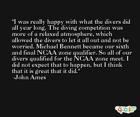 I was really happy with what the divers did all year long. The diving competition was more of a relaxed atmosphere, which allowed the divers to let it all out and not be worried. Michael Bennett became our sixth and final NCAA zone qualifier. So all of our divers qualified for the NCAA zone meet. I did not expect that to happen, but I think that it is great that it did. -John Ames