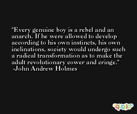 Every genuine boy is a rebel and an anarch. If he were allowed to develop according to his own instincts, his own inclinations, society would undergo such a radical transformation as to make the adult revolutionary cower and cringe. -John Andrew Holmes