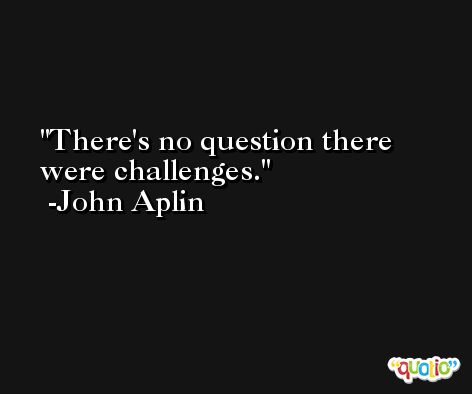 There's no question there were challenges. -John Aplin