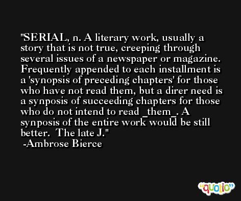 SERIAL, n. A literary work, usually a story that is not true, creeping through several issues of a newspaper or magazine. Frequently appended to each installment is a 'synopsis of preceding chapters' for those who have not read them, but a direr need is a synposis of succeeding chapters for those who do not intend to read _them_. A synposis of the entire work would be still better.  The late J. -Ambrose Bierce