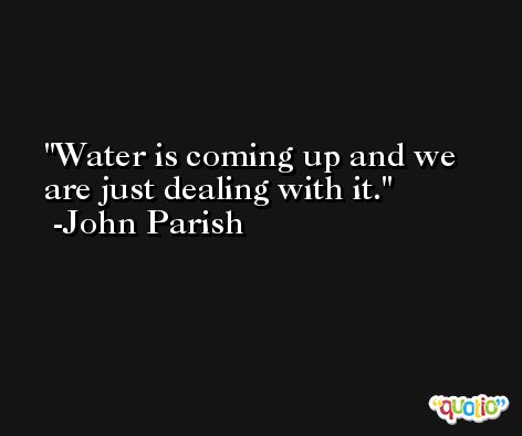 Water is coming up and we are just dealing with it. -John Parish