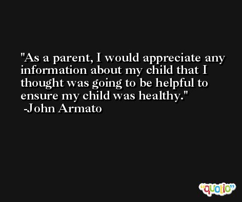 As a parent, I would appreciate any information about my child that I thought was going to be helpful to ensure my child was healthy. -John Armato
