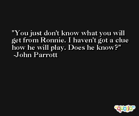 You just don't know what you will get from Ronnie. I haven't got a clue how he will play. Does he know? -John Parrott