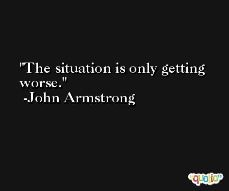 The situation is only getting worse. -John Armstrong