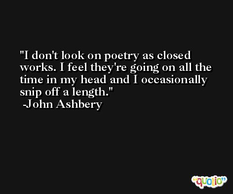 I don't look on poetry as closed works. I feel they're going on all the time in my head and I occasionally snip off a length. -John Ashbery