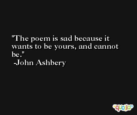 The poem is sad because it wants to be yours, and cannot be. -John Ashbery