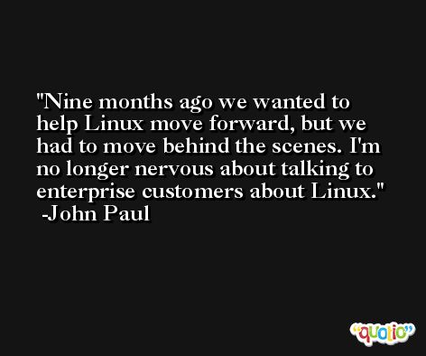 Nine months ago we wanted to help Linux move forward, but we had to move behind the scenes. I'm no longer nervous about talking to enterprise customers about Linux. -John Paul