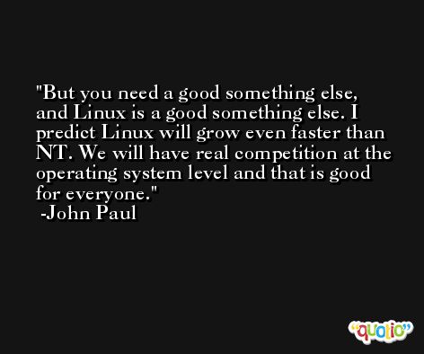 But you need a good something else, and Linux is a good something else. I predict Linux will grow even faster than NT. We will have real competition at the operating system level and that is good for everyone. -John Paul