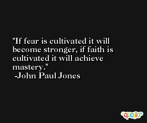 If fear is cultivated it will become stronger, if faith is cultivated it will achieve mastery. -John Paul Jones