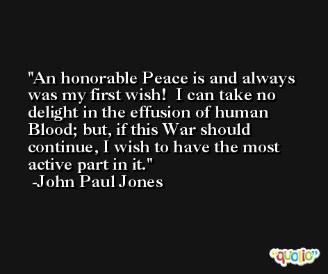 An honorable Peace is and always was my first wish!  I can take no delight in the effusion of human Blood; but, if this War should continue, I wish to have the most active part in it. -John Paul Jones