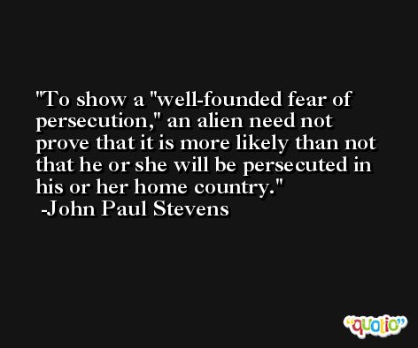 To show a 'well-founded fear of persecution,' an alien need not prove that it is more likely than not that he or she will be persecuted in his or her home country. -John Paul Stevens