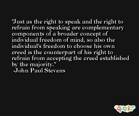 Just as the right to speak and the right to refrain from speaking are complementary components of a broader concept of individual freedom of mind, so also the individual's freedom to choose his own creed is the counterpart of his right to refrain from accepting the creed established by the majority. -John Paul Stevens