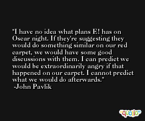 I have no idea what plans E! has on Oscar night. If they're suggesting they would do something similar on our red carpet, we would have some good discussions with them. I can predict we would be extraordinarily angry if that happened on our carpet. I cannot predict what we would do afterwards. -John Pavlik