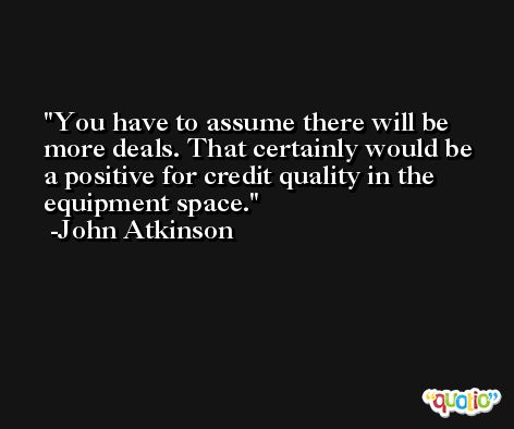 You have to assume there will be more deals. That certainly would be a positive for credit quality in the equipment space. -John Atkinson