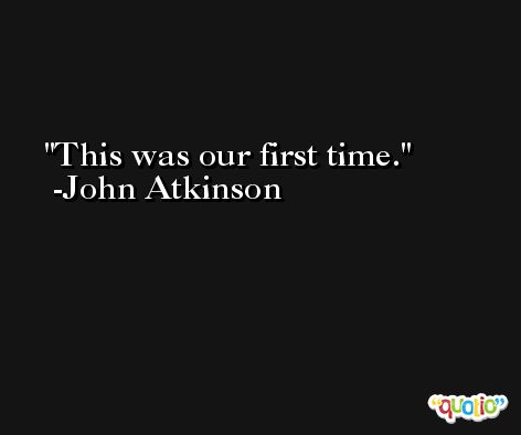 This was our first time. -John Atkinson
