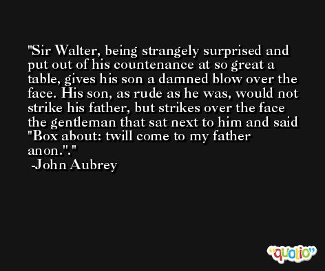 Sir Walter, being strangely surprised and put out of his countenance at so great a table, gives his son a damned blow over the face. His son, as rude as he was, would not strike his father, but strikes over the face the gentleman that sat next to him and said ''Box about: twill come to my father anon.''. -John Aubrey