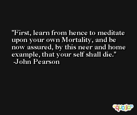 First, learn from hence to meditate upon your own Mortality, and be now assured, by this neer and home example, that your self shall die. -John Pearson