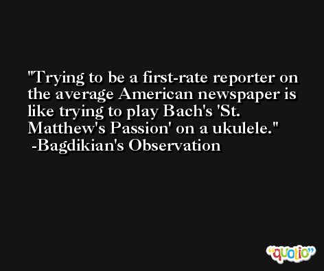 Trying to be a first-rate reporter on the average American newspaper is like trying to play Bach's 'St. Matthew's Passion' on a ukulele. -Bagdikian's Observation