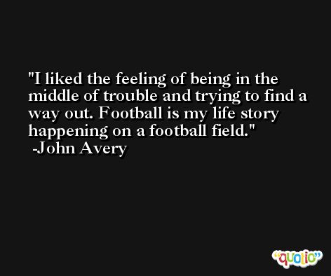 I liked the feeling of being in the middle of trouble and trying to find a way out. Football is my life story happening on a football field. -John Avery