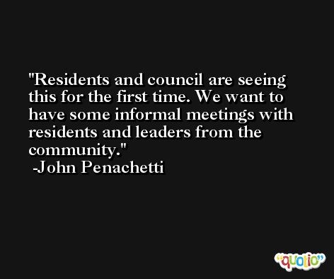 Residents and council are seeing this for the first time. We want to have some informal meetings with residents and leaders from the community. -John Penachetti