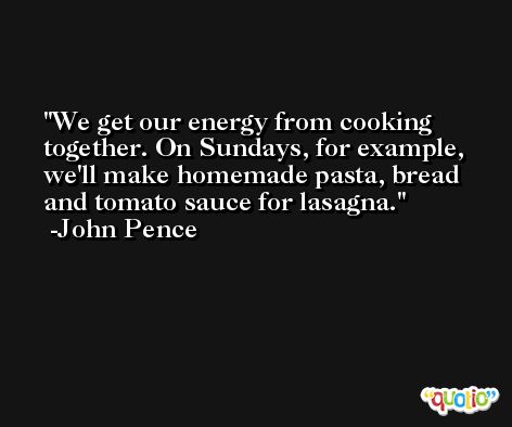 We get our energy from cooking together. On Sundays, for example, we'll make homemade pasta, bread and tomato sauce for lasagna. -John Pence