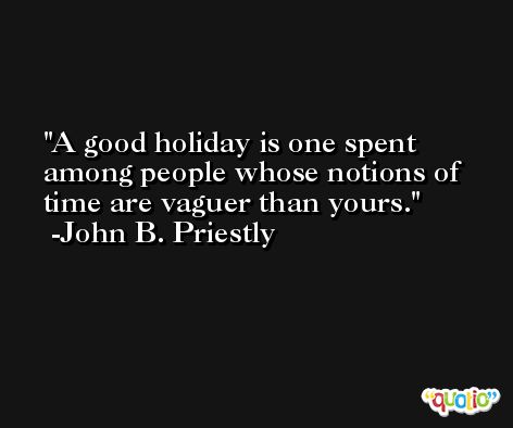 A good holiday is one spent among people whose notions of time are vaguer than yours. -John B. Priestly