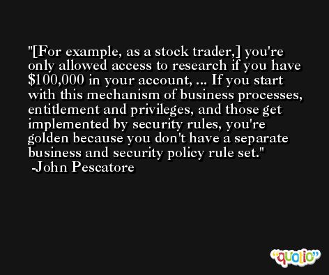 [For example, as a stock trader,] you're only allowed access to research if you have $100,000 in your account, ... If you start with this mechanism of business processes, entitlement and privileges, and those get implemented by security rules, you're golden because you don't have a separate business and security policy rule set. -John Pescatore