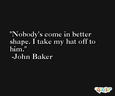 Nobody's come in better shape. I take my hat off to him. -John Baker