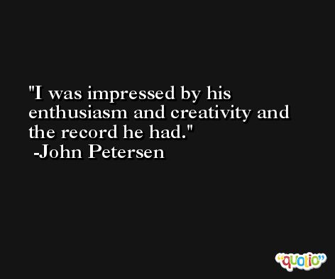 I was impressed by his enthusiasm and creativity and the record he had. -John Petersen