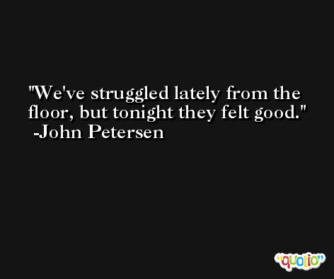 We've struggled lately from the floor, but tonight they felt good. -John Petersen