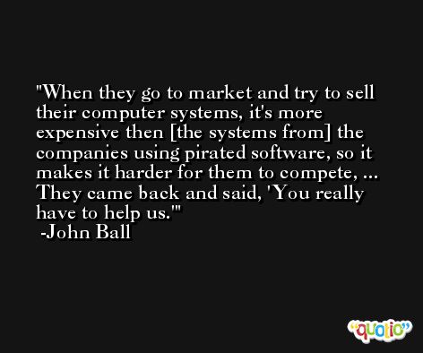 When they go to market and try to sell their computer systems, it's more expensive then [the systems from] the companies using pirated software, so it makes it harder for them to compete, ... They came back and said, 'You really have to help us.' -John Ball