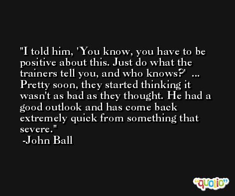 I told him, 'You know, you have to be positive about this. Just do what the trainers tell you, and who knows?'  ... Pretty soon, they started thinking it wasn't as bad as they thought. He had a good outlook and has come back extremely quick from something that severe. -John Ball