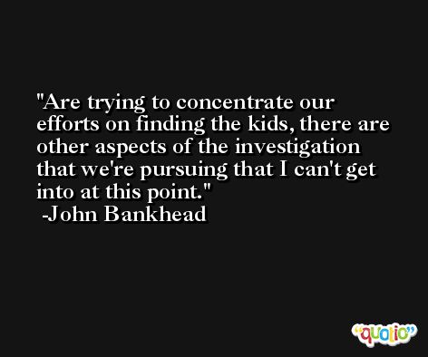 Are trying to concentrate our efforts on finding the kids, there are other aspects of the investigation that we're pursuing that I can't get into at this point. -John Bankhead