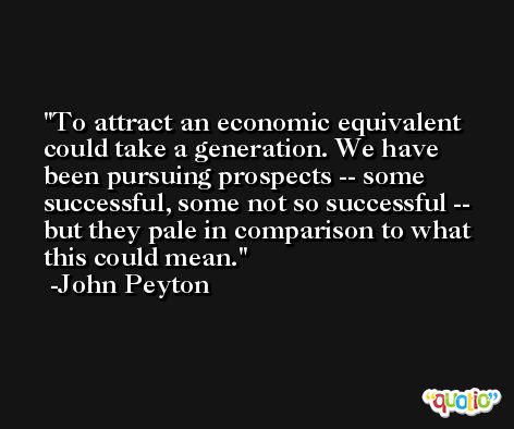 To attract an economic equivalent could take a generation. We have been pursuing prospects -- some successful, some not so successful -- but they pale in comparison to what this could mean. -John Peyton