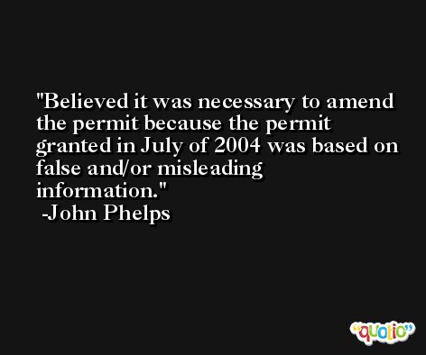Believed it was necessary to amend the permit because the permit granted in July of 2004 was based on false and/or misleading information. -John Phelps