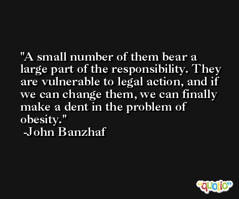 A small number of them bear a large part of the responsibility. They are vulnerable to legal action, and if we can change them, we can finally make a dent in the problem of obesity. -John Banzhaf