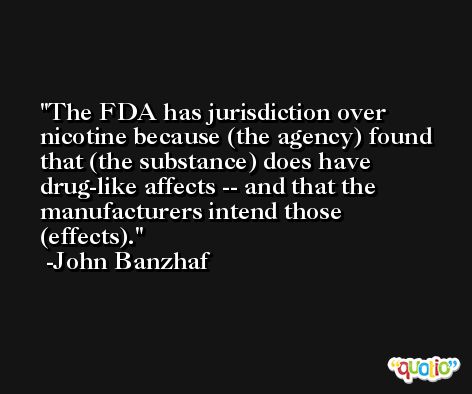 The FDA has jurisdiction over nicotine because (the agency) found that (the substance) does have drug-like affects -- and that the manufacturers intend those (effects). -John Banzhaf