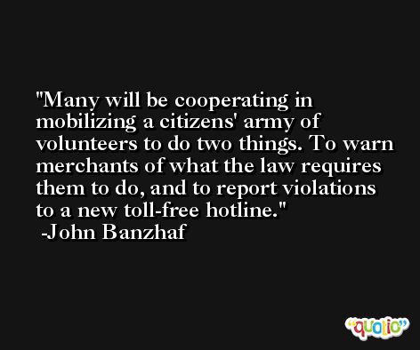 Many will be cooperating in mobilizing a citizens' army of volunteers to do two things. To warn merchants of what the law requires them to do, and to report violations to a new toll-free hotline. -John Banzhaf