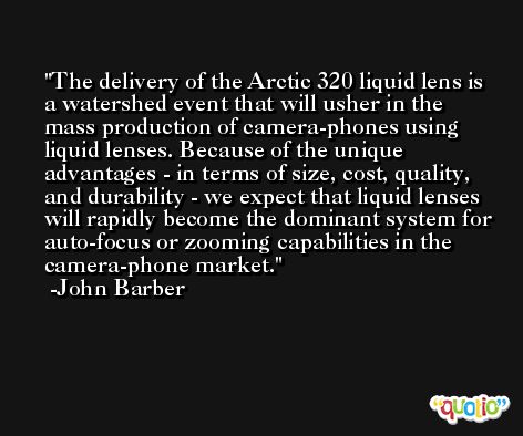 The delivery of the Arctic 320 liquid lens is a watershed event that will usher in the mass production of camera-phones using liquid lenses. Because of the unique advantages - in terms of size, cost, quality, and durability - we expect that liquid lenses will rapidly become the dominant system for auto-focus or zooming capabilities in the camera-phone market. -John Barber