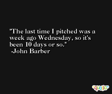 The last time I pitched was a week ago Wednesday, so it's been 10 days or so. -John Barber