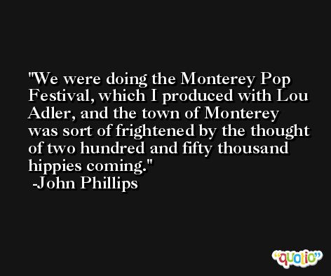 We were doing the Monterey Pop Festival, which I produced with Lou Adler, and the town of Monterey was sort of frightened by the thought of two hundred and fifty thousand hippies coming. -John Phillips