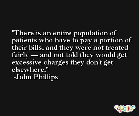 There is an entire population of patients who have to pay a portion of their bills, and they were not treated fairly — and not told they would get excessive charges they don't get elsewhere. -John Phillips