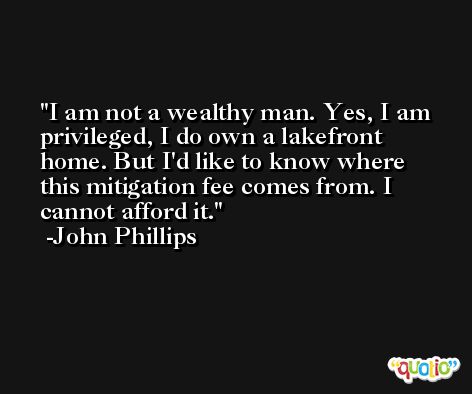 I am not a wealthy man. Yes, I am privileged, I do own a lakefront home. But I'd like to know where this mitigation fee comes from. I cannot afford it. -John Phillips