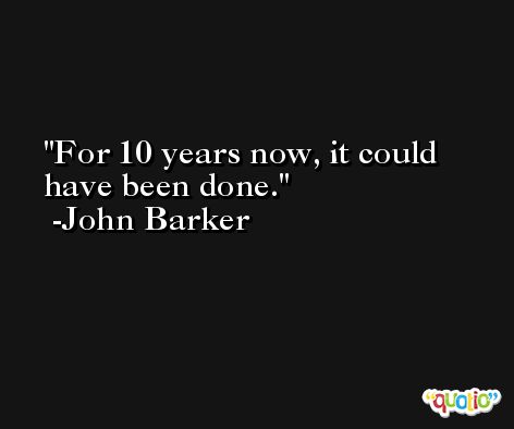 For 10 years now, it could have been done. -John Barker