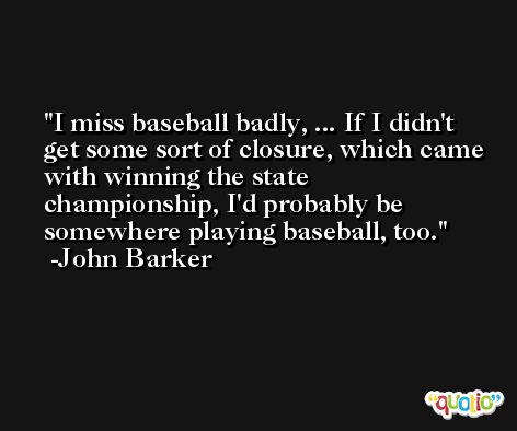 I miss baseball badly, ... If I didn't get some sort of closure, which came with winning the state championship, I'd probably be somewhere playing baseball, too. -John Barker