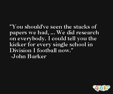 You should've seen the stacks of papers we had, ... We did research on everybody. I could tell you the kicker for every single school in Division I football now. -John Barker