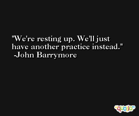 We're resting up. We'll just have another practice instead. -John Barrymore