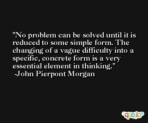 No problem can be solved until it is reduced to some simple form. The changing of a vague difficulty into a specific, concrete form is a very essential element in thinking. -John Pierpont Morgan