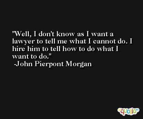 Well, I don't know as I want a lawyer to tell me what I cannot do. I hire him to tell how to do what I want to do. -John Pierpont Morgan